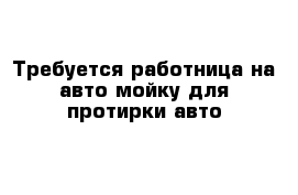 Требуется работница на авто мойку для протирки авто